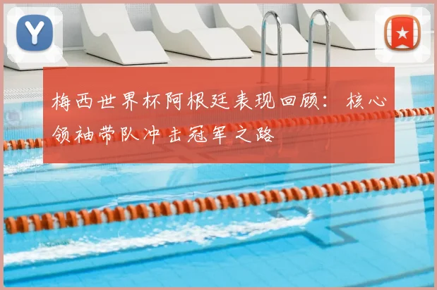 梅西世界杯阿根廷表现回顾：核心领袖带队冲击冠军之路