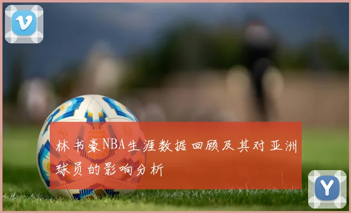 林书豪NBA生涯数据回顾及其对亚洲球员的影响分析