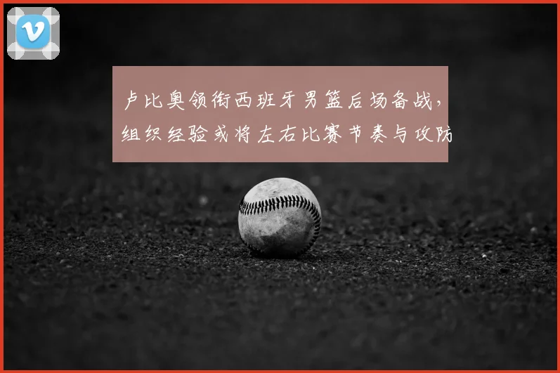 卢比奥领衔西班牙男篮后场备战，组织经验或将左右比赛节奏与攻防效率