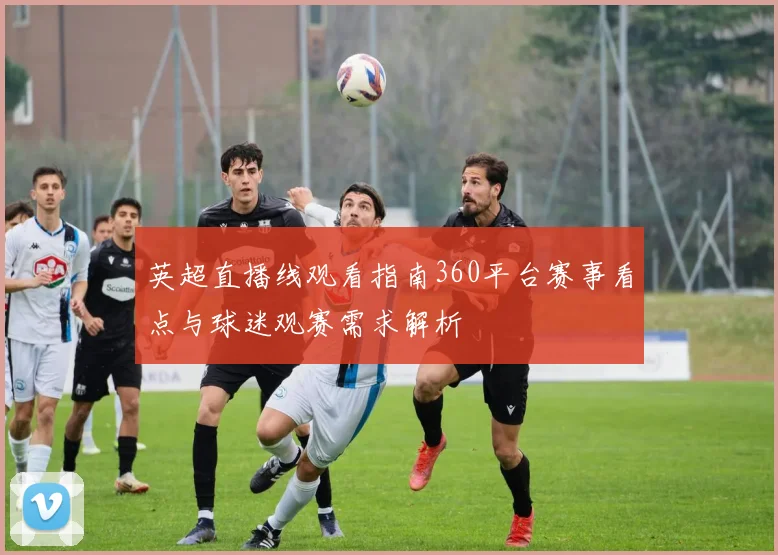 英超直播线观看指南360平台赛事看点与球迷观赛需求解析