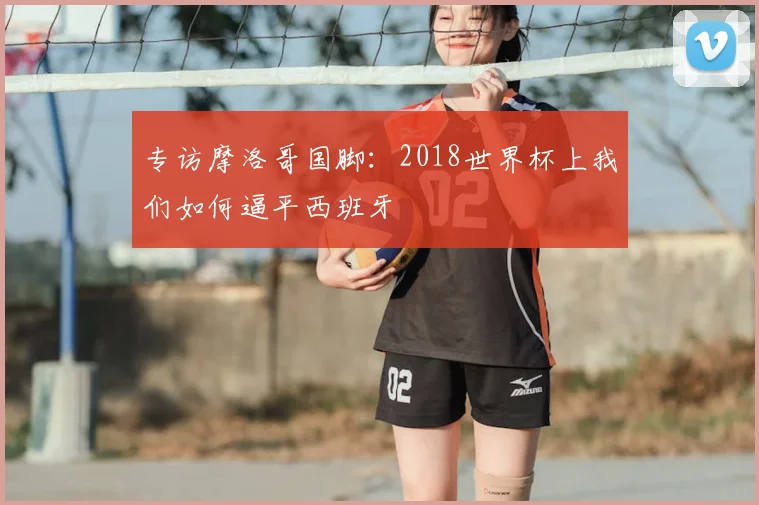 专访摩洛哥国脚：2018世界杯上我们如何逼平西班牙