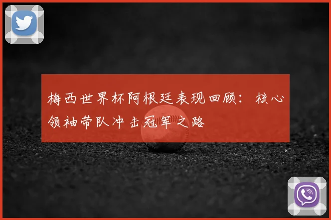 梅西世界杯阿根廷表现回顾：核心领袖带队冲击冠军之路