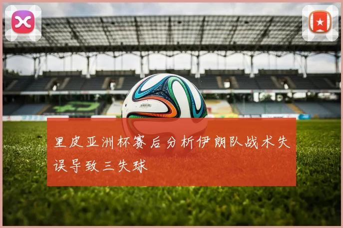 里皮亚洲杯赛后分析伊朗队战术失误导致三失球