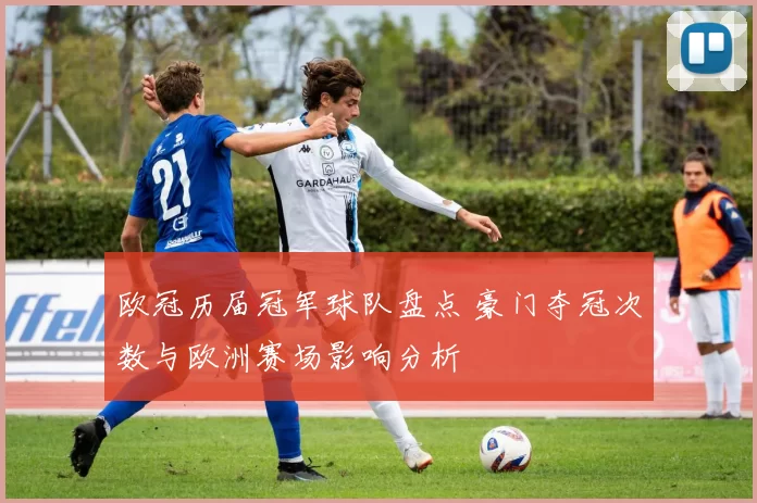 欧冠历届冠军球队盘点 豪门夺冠次数与欧洲赛场影响分析