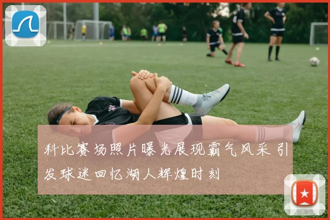 科比赛场照片曝光展现霸气风采 引发球迷回忆湖人辉煌时刻