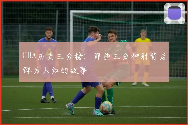 CBA历史三分榜：那些三分神射背后鲜为人知的故事