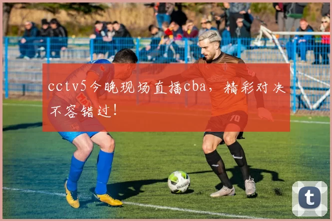 cctv5今晚现场直播cba，精彩对决不容错过！