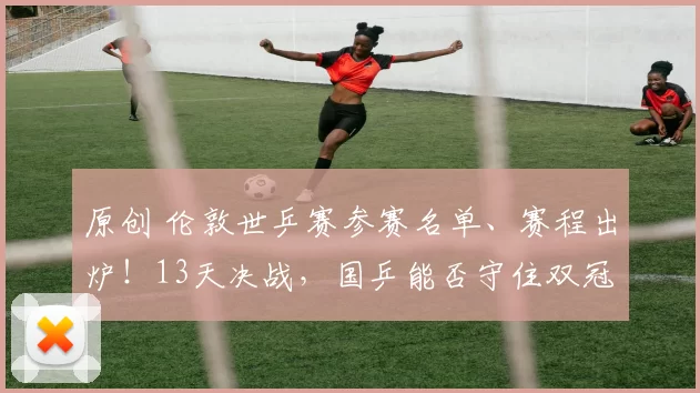 原创 伦敦世乒赛参赛名单、赛程出炉！13天决战，国乒能否守住双冠？