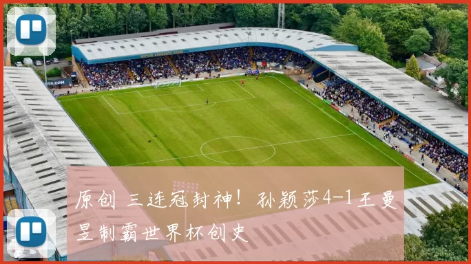 原创 三连冠封神!孙颖莎4-1王曼昱制霸世界杯创史