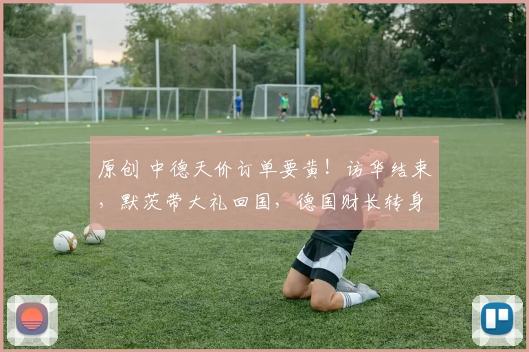 原创 中德天价订单要黄！访华结束，默茨带大礼回国，德国财长转身就捅刀，940亿订单白签？