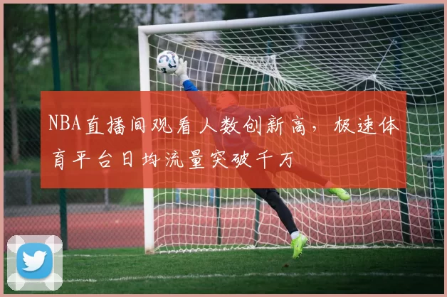 NBA直播间观看人数创新高，极速体育平台日均流量突破千万