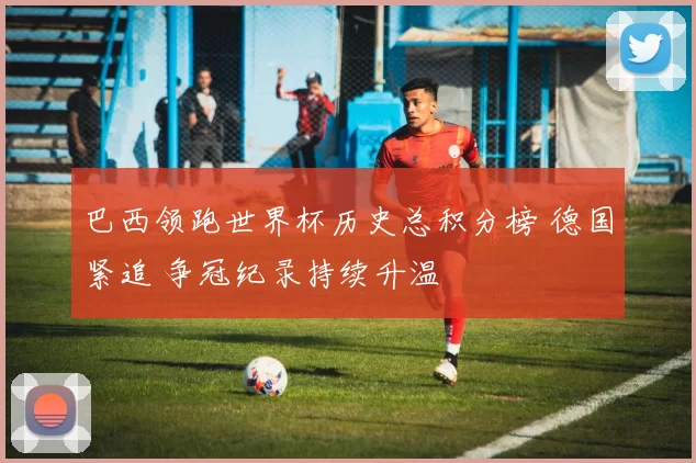 巴西领跑世界杯历史总积分榜 德国紧追 争冠纪录持续升温