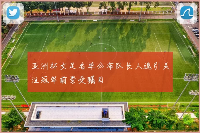 亚洲杯女足名单公布队长人选引关注冠军前景受瞩目