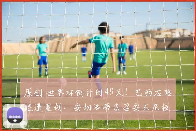 原创 世界杯倒计时49天！巴西右路连遭重创，安切洛蒂急召安东尼救场！