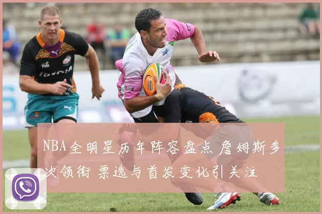 NBA全明星历年阵容盘点 詹姆斯多次领衔 票选与首发变化引关注