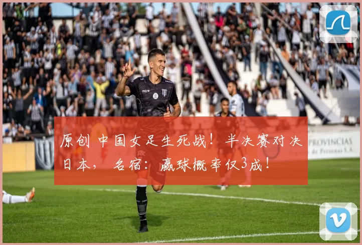 原创 中国女足生死战！半决赛对决日本， 名宿：赢球概率仅3成！