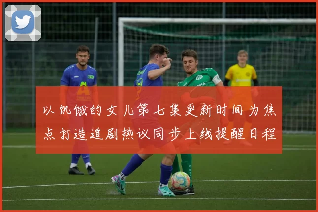 以饥饿的女儿第七集更新时间为焦点打造追剧热议同步上线提醒日程