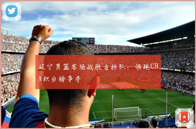 辽宁男篮客场战胜吉林队，领跑CBA积分榜争夺