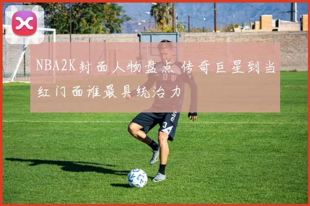 NBA2K封面人物盘点 传奇巨星到当红门面谁最具统治力