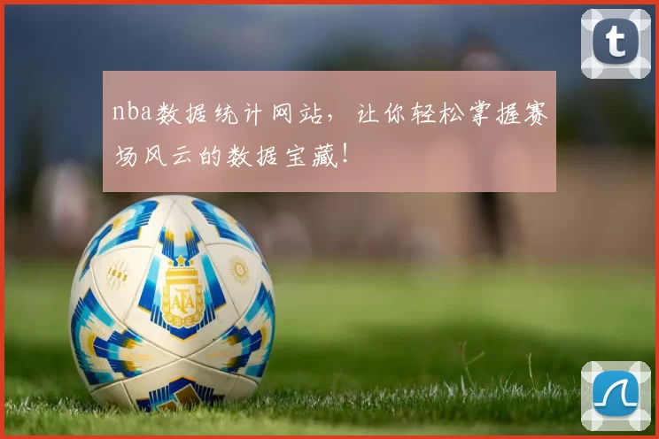 nba数据统计网站，让你轻松掌握赛场风云的数据宝藏！