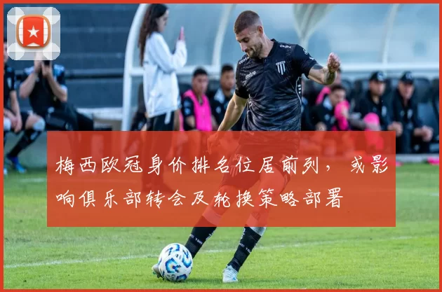 梅西欧冠身价排名位居前列，或影响俱乐部转会及轮换策略部署