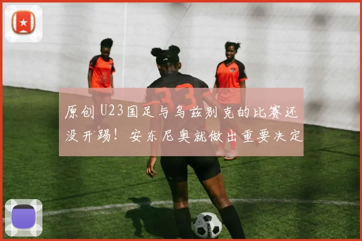 原创 U23国足与乌兹别克的比赛还没开踢！安东尼奥就做出重要决定，球迷不舍