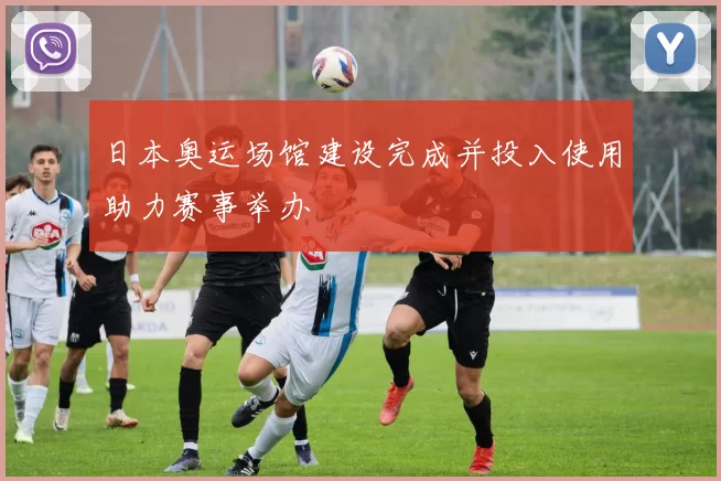 日本奥运场馆建设完成并投入使用助力赛事举办