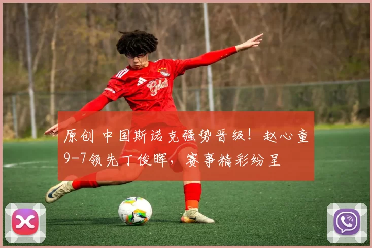 原创 中国斯诺克强势晋级！赵心童9-7领先丁俊晖，赛事精彩纷呈