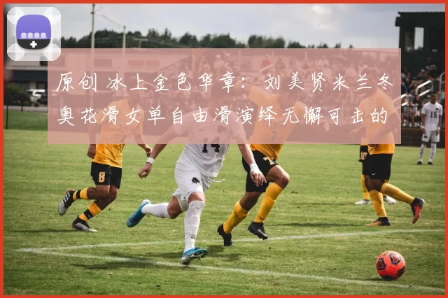 原创 冰上金色华章：刘美贤米兰冬奥花滑女单自由滑演绎无懈可击的完美