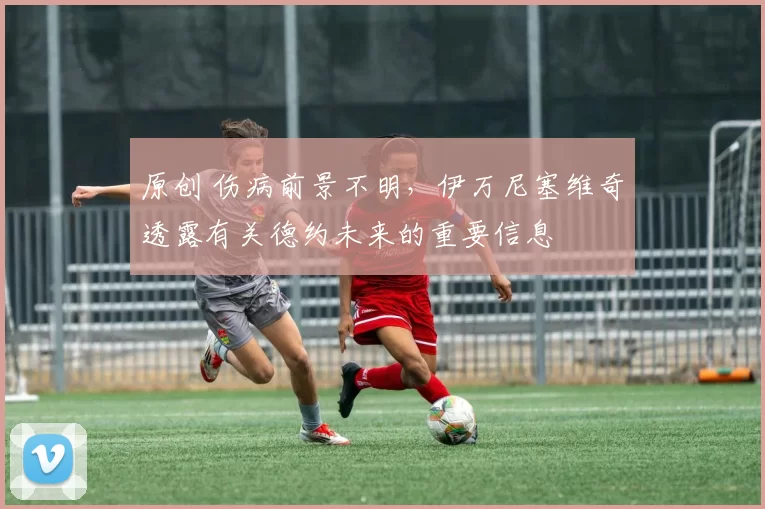 原创 伤病前景不明,伊万尼塞维奇透露有关德约未来的重要信息