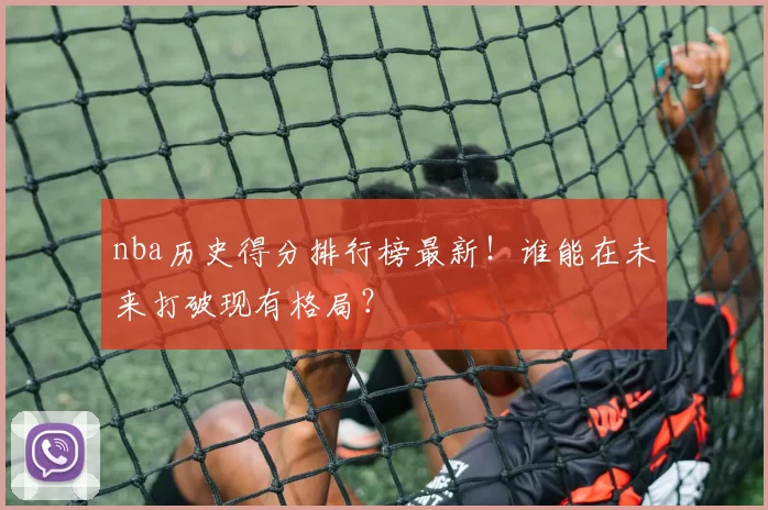 nba历史得分排行榜最新！谁能在未来打破现有格局？