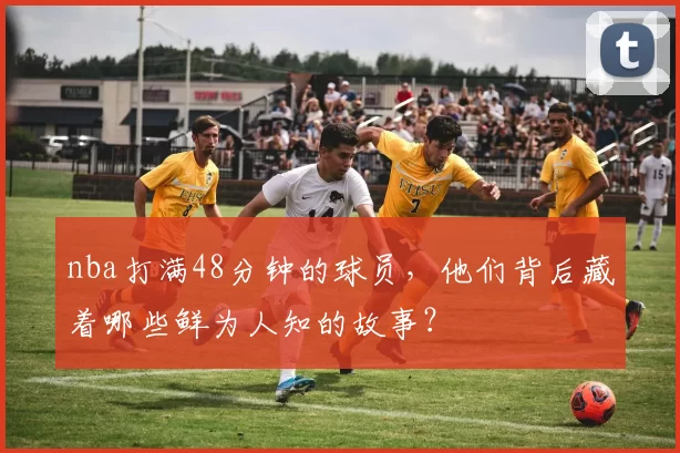 nba打满48分钟的球员，他们背后藏着哪些鲜为人知的故事？