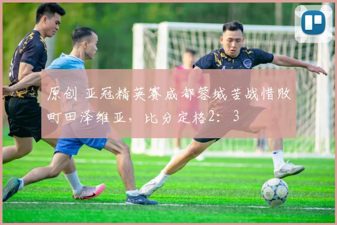 原创 亚冠精英赛成都蓉城苦战惜败町田泽维亚，比分定格2：3