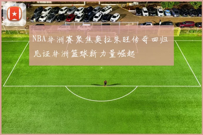 NBA非洲赛聚焦奥拉朱旺传奇回归 见证非洲篮球新力量崛起