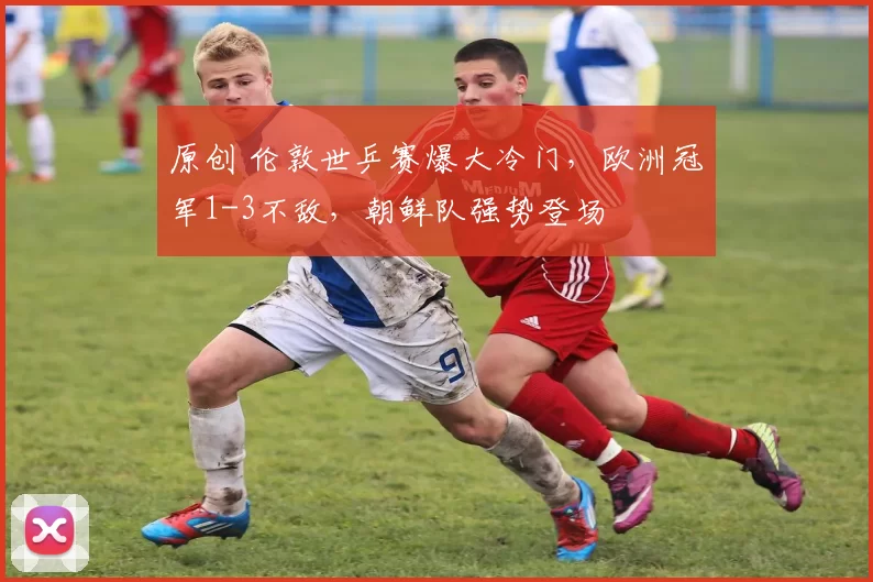 原创 伦敦世乒赛爆大冷门，欧洲冠军1-3不敌，朝鲜队强势登场