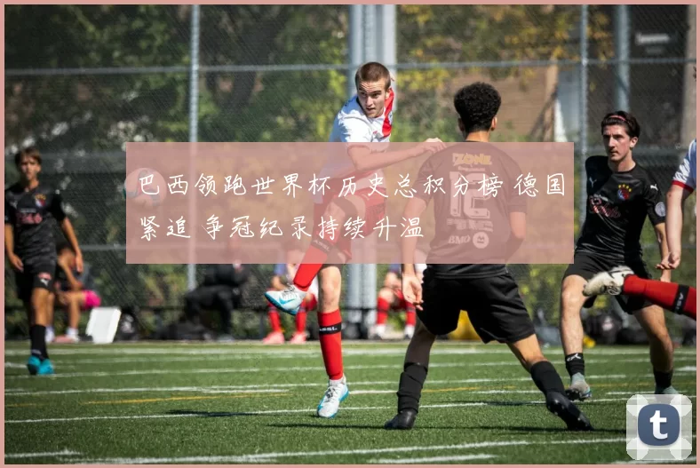 巴西领跑世界杯历史总积分榜 德国紧追 争冠纪录持续升温