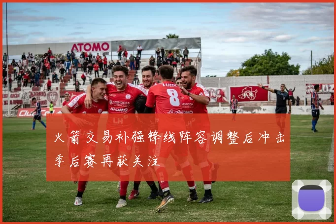 火箭交易补强锋线阵容调整后冲击季后赛再获关注