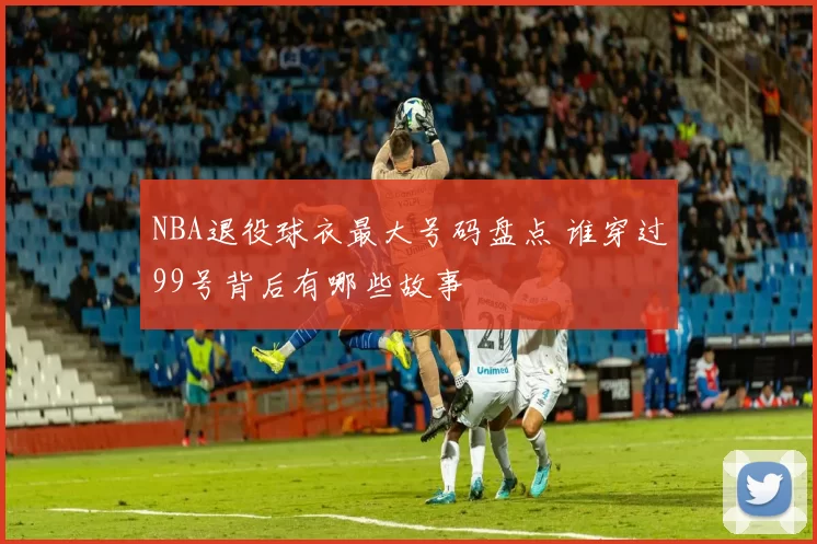 NBA退役球衣最大号码盘点 谁穿过99号背后有哪些故事
