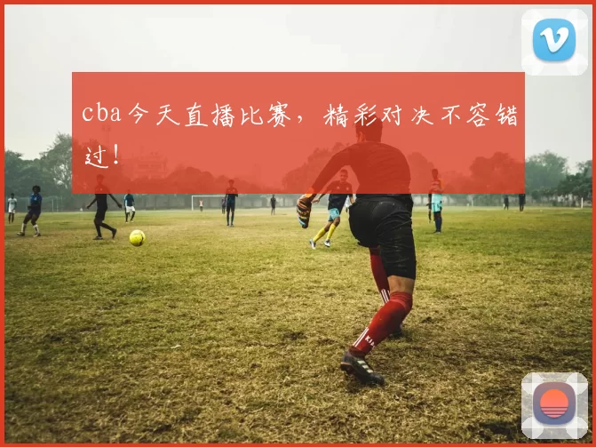 cba今天直播比赛，精彩对决不容错过！