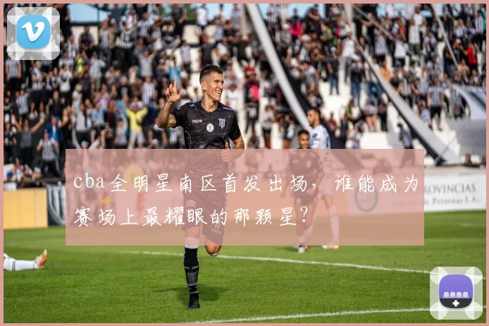 cba全明星南区首发出场，谁能成为赛场上最耀眼的那颗星？