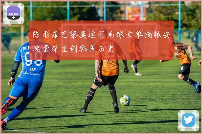 陈雨菲巴黎奥运羽毛球女单摘银安洗莹夺金创韩国历史