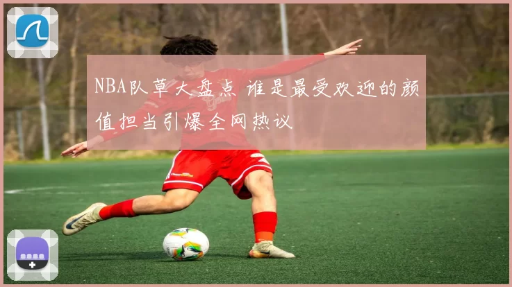 NBA队草大盘点 谁是最受欢迎的颜值担当引爆全网热议