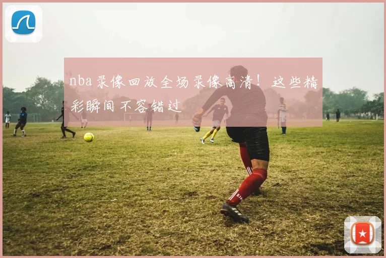 nba录像回放全场录像高清！这些精彩瞬间不容错过