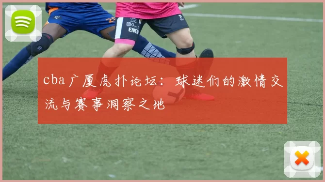 cba广厦虎扑论坛：球迷们的激情交流与赛事洞察之地