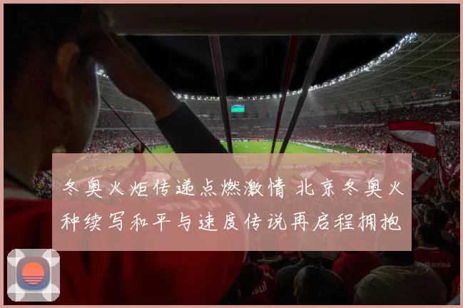冬奥火炬传递点燃激情 北京冬奥火种续写和平与速度传说再启程拥抱