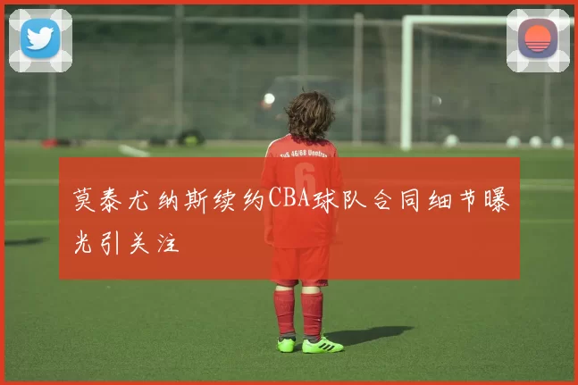 莫泰尤纳斯续约CBA球队合同细节曝光引关注