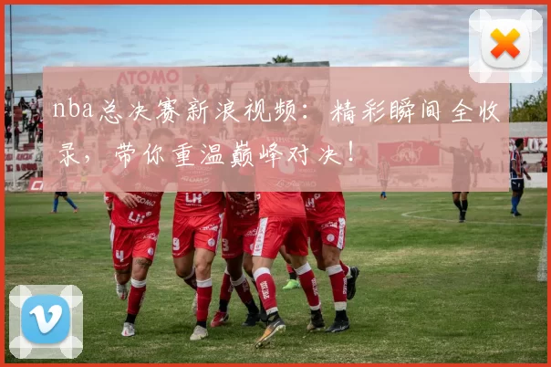 nba总决赛新浪视频：精彩瞬间全收录，带你重温巅峰对决！