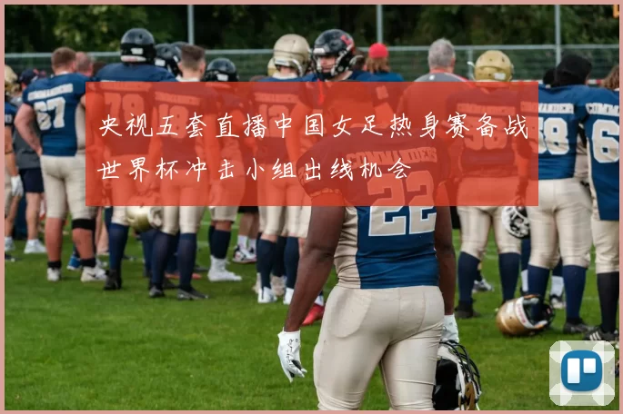 央视五套直播中国女足热身赛备战世界杯冲击小组出线机会